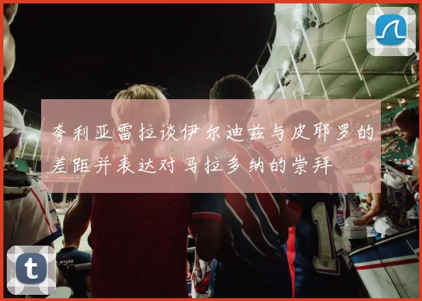 夸利亚雷拉谈伊尔迪兹与皮耶罗的差距并表达对马拉多纳的崇拜