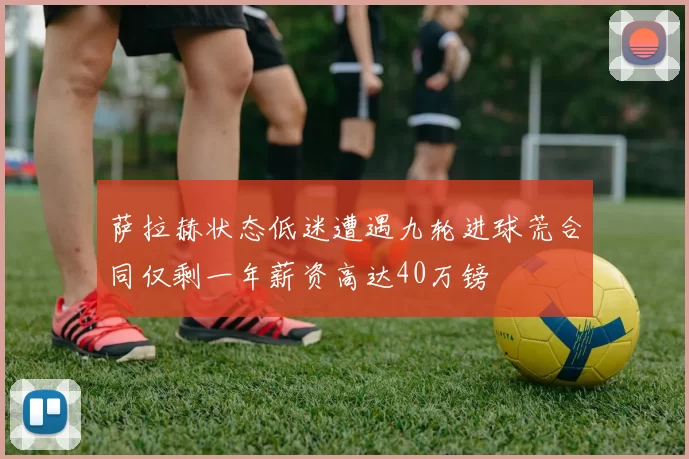 萨拉赫状态低迷遭遇九轮进球荒合同仅剩一年薪资高达40万镑