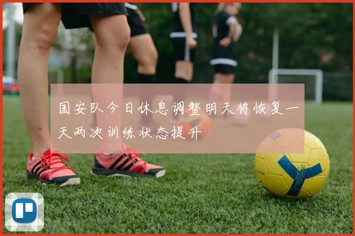 国安队今日休息调整明天将恢复一天两次训练状态提升