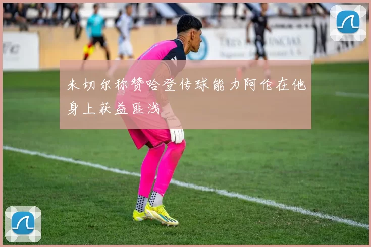 米切尔称赞哈登传球能力阿伦在他身上获益匪浅