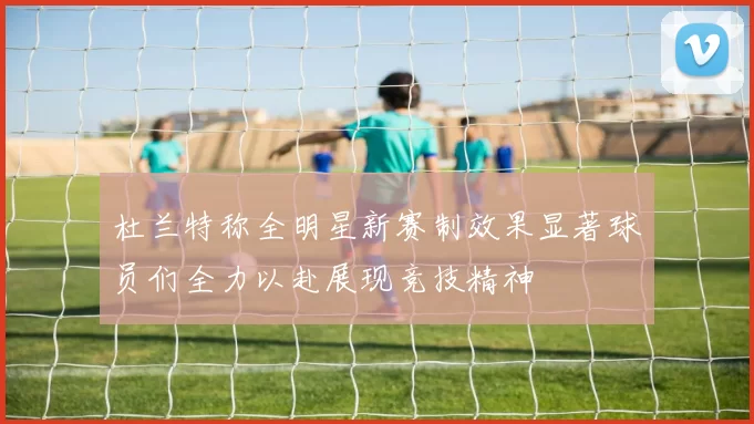 杜兰特称全明星新赛制效果显著球员们全力以赴展现竞技精神