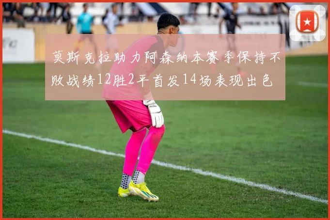 莫斯克拉助力阿森纳本赛季保持不败战绩12胜2平首发14场表现出色