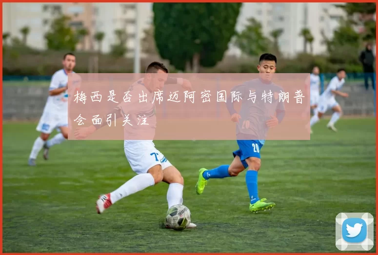 梅西是否出席迈阿密国际与特朗普会面引关注
