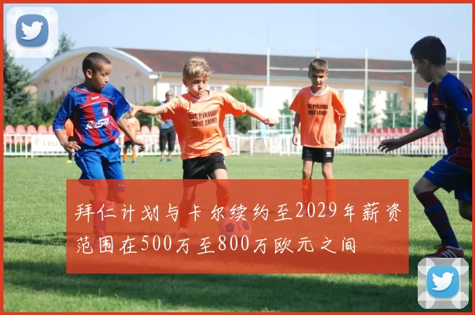 拜仁计划与卡尔续约至2029年薪资范围在500万至800万欧元之间