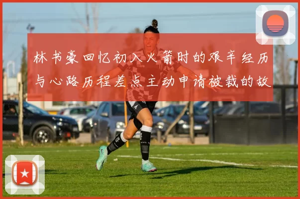 林书豪回忆初入火箭时的艰辛经历与心路历程差点主动申请被裁的故事