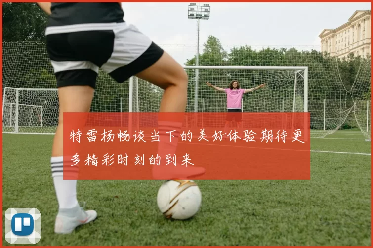 特雷杨畅谈当下的美好体验期待更多精彩时刻的到来