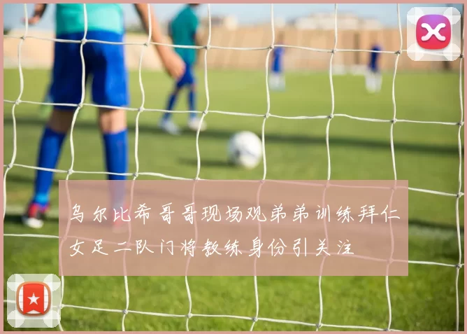 乌尔比希哥哥现场观弟弟训练拜仁女足二队门将教练身份引关注