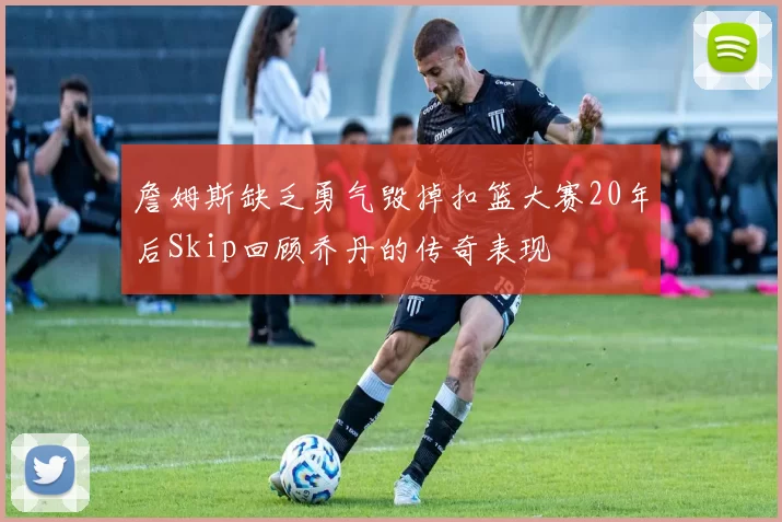 詹姆斯缺乏勇气毁掉扣篮大赛20年后Skip回顾乔丹的传奇表现