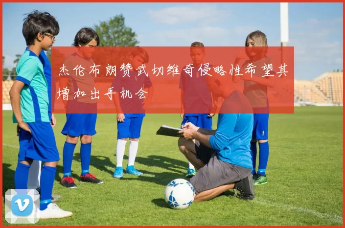 杰伦布朗赞武切维奇侵略性希望其增加出手机会