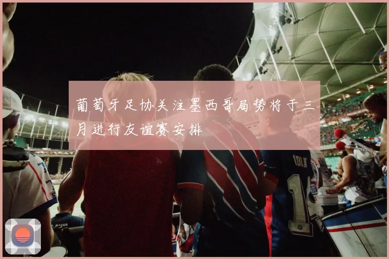 葡萄牙足协关注墨西哥局势将于三月进行友谊赛安排