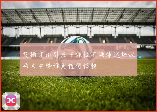 艾顿言论引发卡佩拉不满球迷热议两大中锋谁更值得信赖