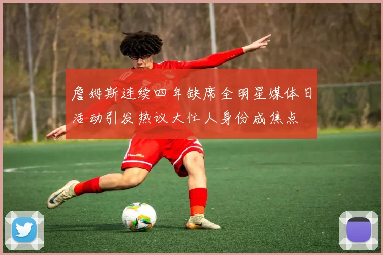 詹姆斯连续四年缺席全明星媒体日活动引发热议大忙人身份成焦点