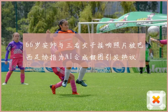 66岁安帅与三名女子接吻照片被巴西足协指为AI合成假图引发热议