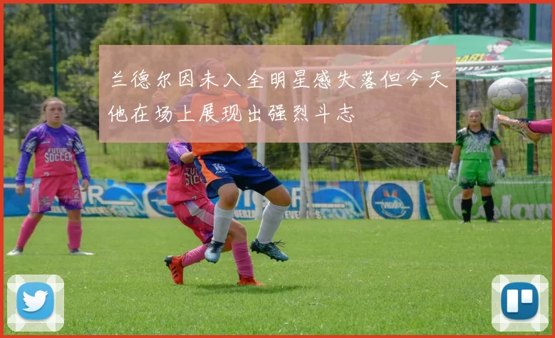 兰德尔因未入全明星感失落但今天他在场上展现出强烈斗志