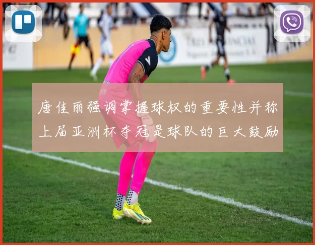 唐佳丽强调掌握球权的重要性并称上届亚洲杯夺冠是球队的巨大鼓励