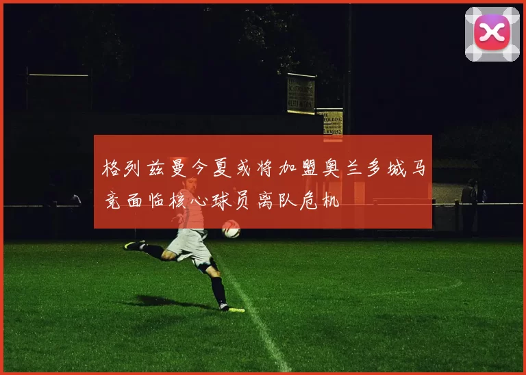 格列兹曼今夏或将加盟奥兰多城马竞面临核心球员离队危机