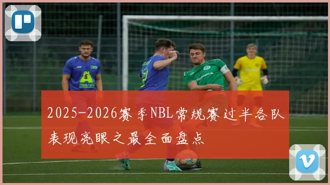 2025-2026赛季NBL常规赛过半各队表现亮眼之最全面盘点
