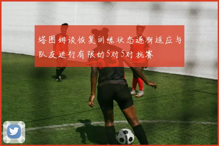 塔图姆谈恢复训练状态逐渐适应与队友进行有限的5对5对抗赛