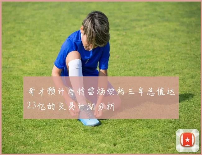 奇才预计与特雷杨续约三年总值达23亿的交易计划分析